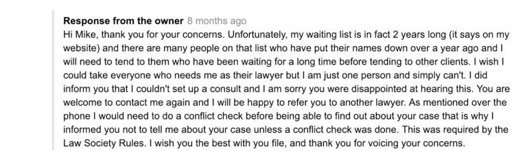 We're flattered by your interest in our legal services. Unfortunately, we currently have a two-year waiting list due to high demand. Each new client undergoes a thorough conflict check to ensure our commitment remains steadfast. We regret any inconvenience this may cause, and appreciate your patience. For guidance on resolving online inquiries efficiently, you might find 'How To Manage Online Business Reviews: A Simple Guide' helpful.